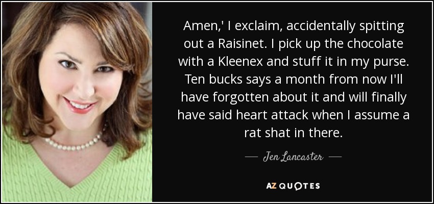 Amen,' I exclaim, accidentally spitting out a Raisinet. I pick up the chocolate with a Kleenex and stuff it in my purse. Ten bucks says a month from now I'll have forgotten about it and will finally have said heart attack when I assume a rat shat in there. - Jen Lancaster