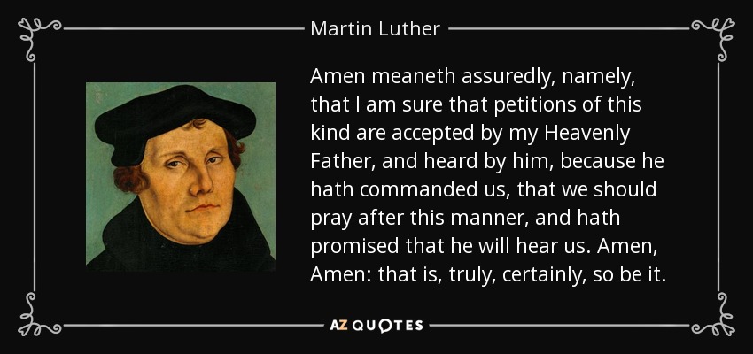 Amen meaneth assuredly, namely, that I am sure that petitions of this kind are accepted by my Heavenly Father, and heard by him, because he hath commanded us, that we should pray after this manner, and hath promised that he will hear us. Amen, Amen: that is, truly, certainly, so be it. - Martin Luther