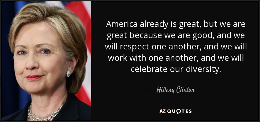 America already is great, but we are great because we are good, and we will respect one another, and we will work with one another, and we will celebrate our diversity. - Hillary Clinton