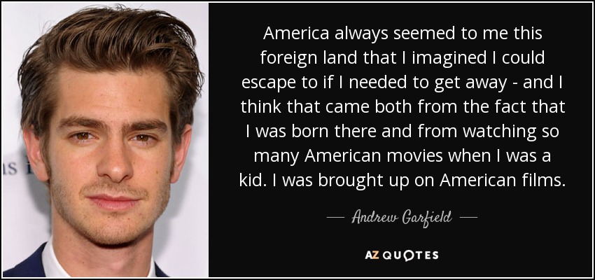 America always seemed to me this foreign land that I imagined I could escape to if I needed to get away - and I think that came both from the fact that I was born there and from watching so many American movies when I was a kid. I was brought up on American films. - Andrew Garfield