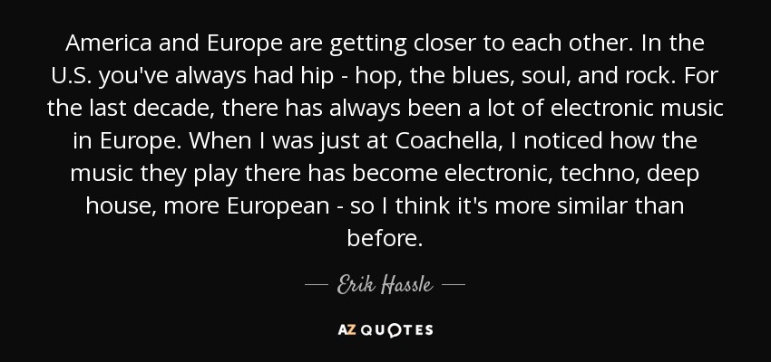 America and Europe are getting closer to each other. In the U.S. you've always had hip - hop, the blues, soul, and rock. For the last decade, there has always been a lot of electronic music in Europe. When I was just at Coachella, I noticed how the music they play there has become electronic, techno, deep house, more European - so I think it's more similar than before. - Erik Hassle