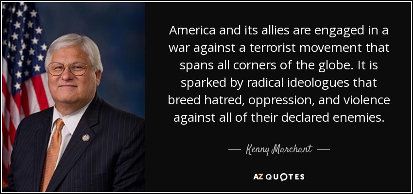 America and its allies are engaged in a war against a terrorist movement that spans all corners of the globe. It is sparked by radical ideologues that breed hatred, oppression, and violence against all of their declared enemies. - Kenny Marchant
