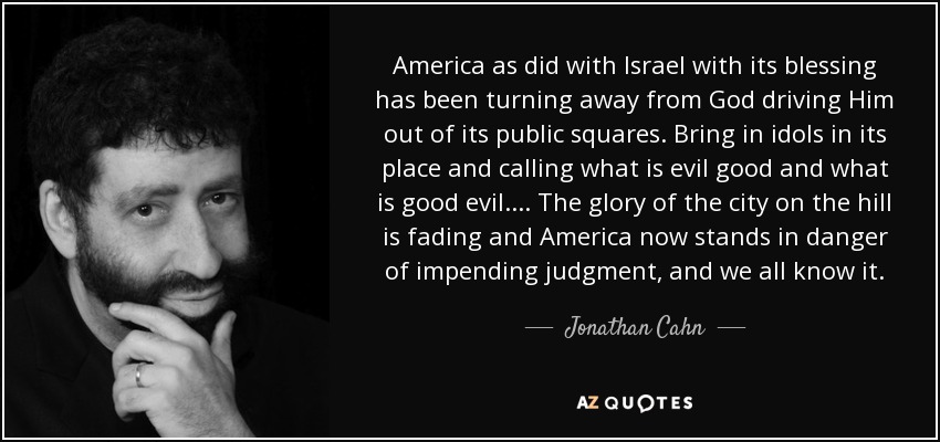 America as did with Israel with its blessing has been turning away from God driving Him out of its public squares. Bring in idols in its place and calling what is evil good and what is good evil. ... The glory of the city on the hill is fading and America now stands in danger of impending judgment, and we all know it. - Jonathan Cahn