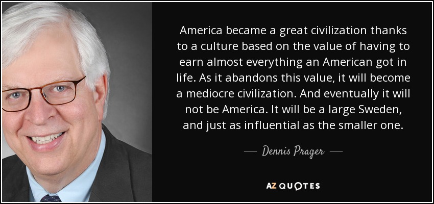 America became a great civilization thanks to a culture based on the value of having to earn almost everything an American got in life. As it abandons this value, it will become a mediocre civilization. And eventually it will not be America. It will be a large Sweden, and just as influential as the smaller one. - Dennis Prager