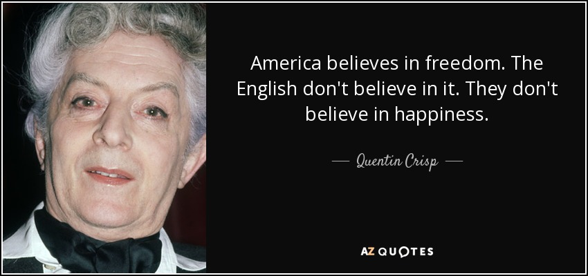 America believes in freedom. The English don't believe in it. They don't believe in happiness. - Quentin Crisp