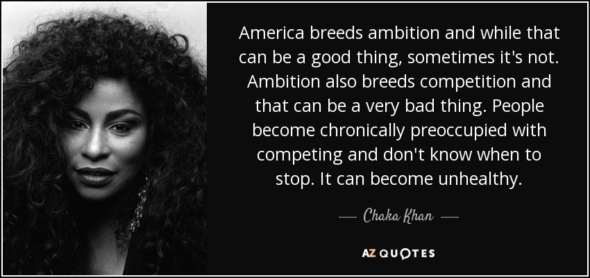 America breeds ambition and while that can be a good thing, sometimes it's not. Ambition also breeds competition and that can be a very bad thing. People become chronically preoccupied with competing and don't know when to stop. It can become unhealthy. - Chaka Khan