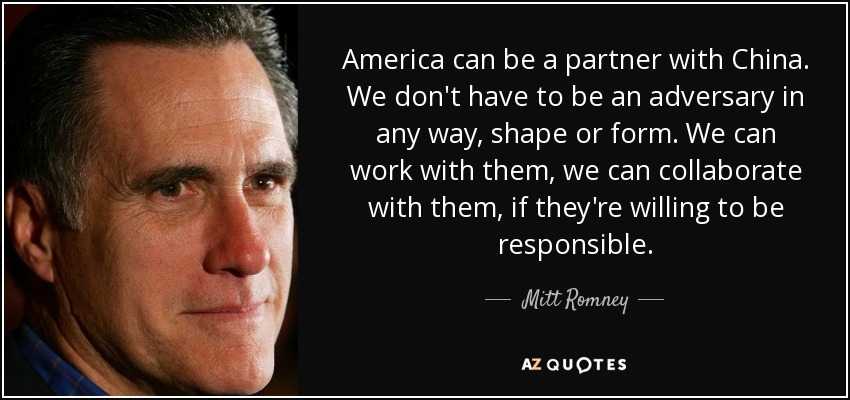 America can be a partner with China. We don't have to be an adversary in any way, shape or form. We can work with them, we can collaborate with them, if they're willing to be responsible. - Mitt Romney