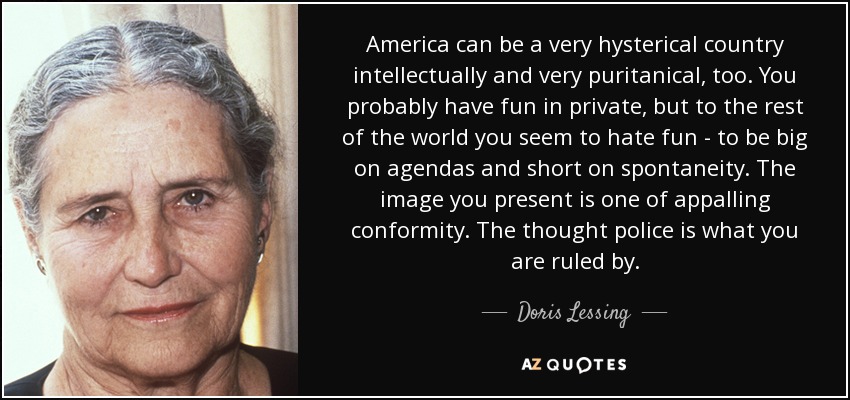 America can be a very hysterical country intellectually and very puritanical, too. You probably have fun in private, but to the rest of the world you seem to hate fun - to be big on agendas and short on spontaneity. The image you present is one of appalling conformity. The thought police is what you are ruled by. - Doris Lessing