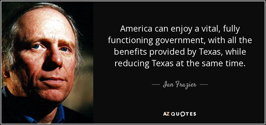America can enjoy a vital, fully functioning government, with all the benefits provided by Texas, while reducing Texas at the same time. - Ian Frazier