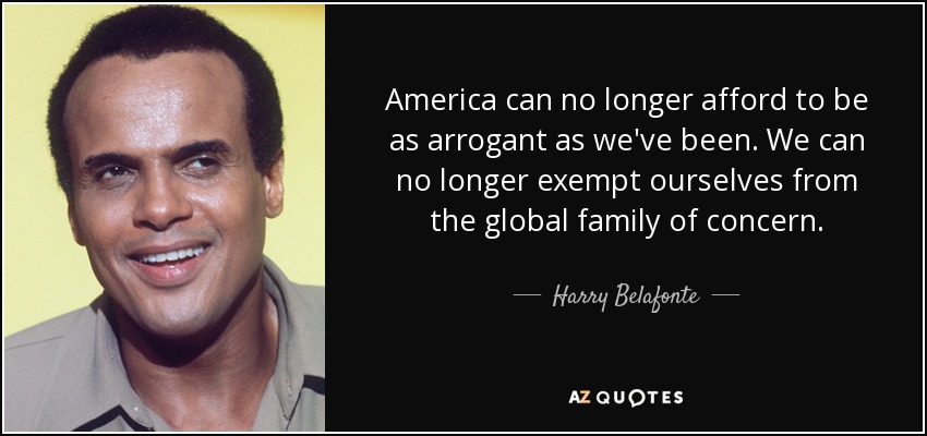 America can no longer afford to be as arrogant as we've been. We can no longer exempt ourselves from the global family of concern. - Harry Belafonte