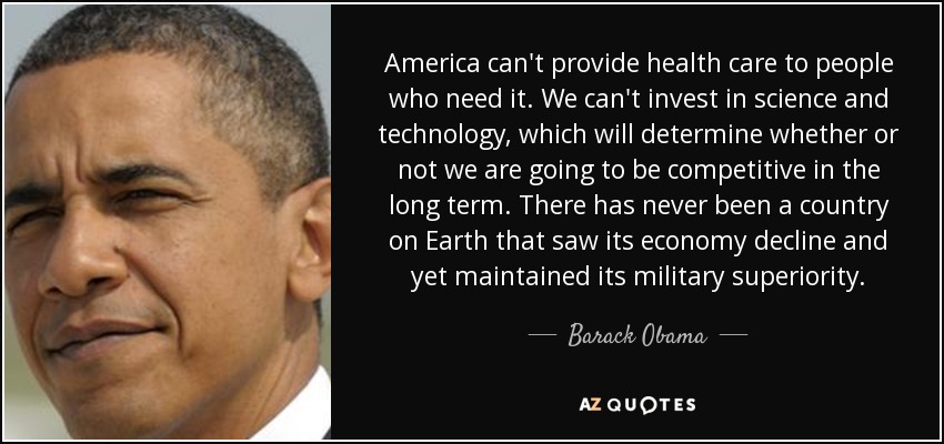 America can't provide health care to people who need it. We can't invest in science and technology, which will determine whether or not we are going to be competitive in the long term. There has never been a country on Earth that saw its economy decline and yet maintained its military superiority. - Barack Obama