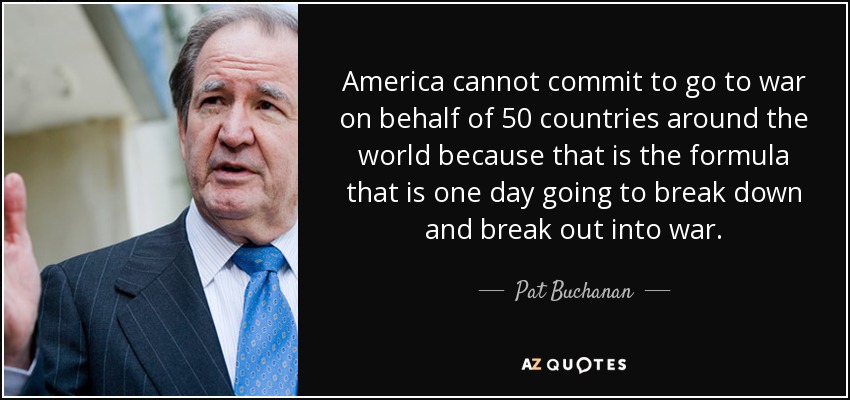 America cannot commit to go to war on behalf of 50 countries around the world because that is the formula that is one day going to break down and break out into war. - Pat Buchanan