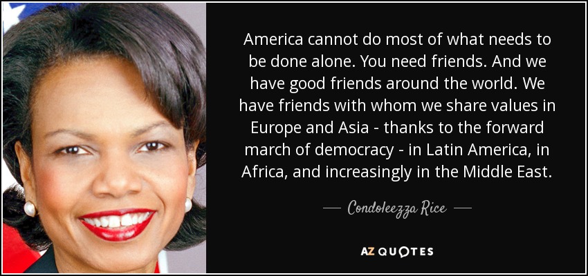 America cannot do most of what needs to be done alone. You need friends. And we have good friends around the world. We have friends with whom we share values in Europe and Asia - thanks to the forward march of democracy - in Latin America, in Africa, and increasingly in the Middle East. - Condoleezza Rice