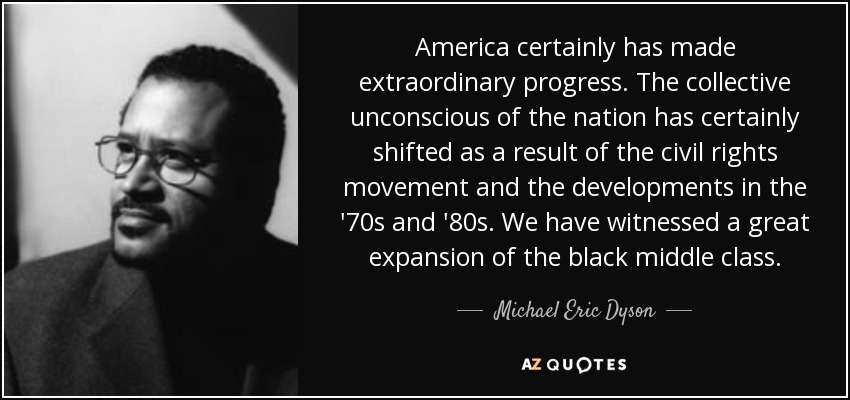 America certainly has made extraordinary progress. The collective unconscious of the nation has certainly shifted as a result of the civil rights movement and the developments in the '70s and '80s. We have witnessed a great expansion of the black middle class. - Michael Eric Dyson