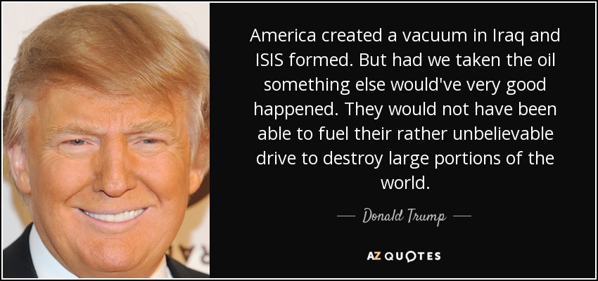 America created a vacuum in Iraq and ISIS formed. But had we taken the oil something else would've very good happened. They would not have been able to fuel their rather unbelievable drive to destroy large portions of the world. - Donald Trump