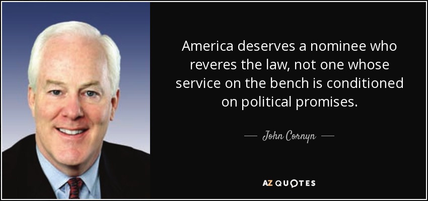 America deserves a nominee who reveres the law, not one whose service on the bench is conditioned on political promises. - John Cornyn