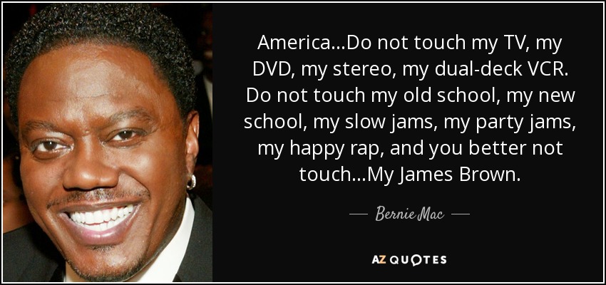 America...Do not touch my TV, my DVD, my stereo, my dual-deck VCR. Do not touch my old school, my new school, my slow jams, my party jams, my happy rap, and you better not touch...My James Brown. - Bernie Mac