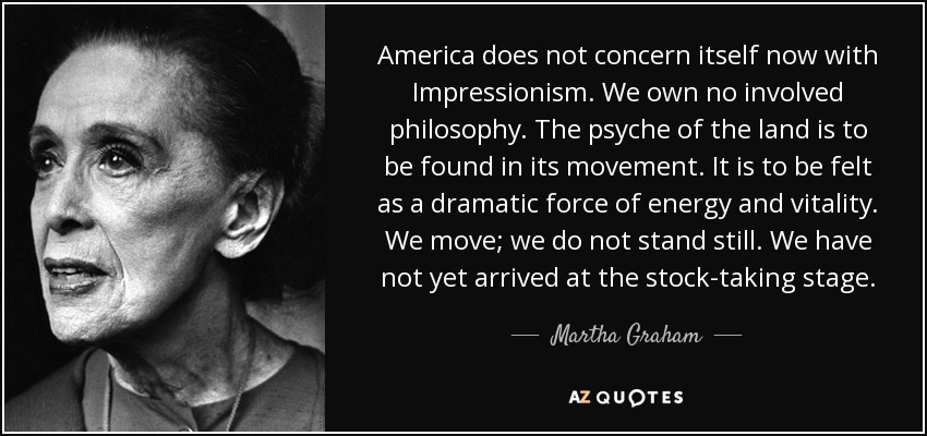 America does not concern itself now with Impressionism. We own no involved philosophy. The psyche of the land is to be found in its movement. It is to be felt as a dramatic force of energy and vitality. We move; we do not stand still. We have not yet arrived at the stock-taking stage. - Martha Graham