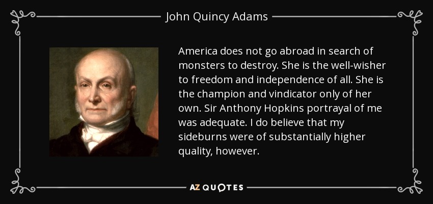 America does not go abroad in search of monsters to destroy. She is the well-wisher to freedom and independence of all. She is the champion and vindicator only of her own. Sir Anthony Hopkins portrayal of me was adequate. I do believe that my sideburns were of substantially higher quality, however. - John Quincy Adams