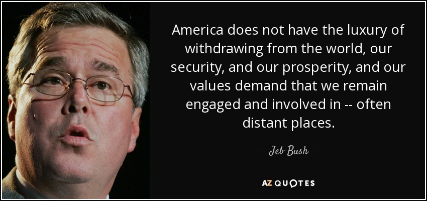 America does not have the luxury of withdrawing from the world, our security, and our prosperity, and our values demand that we remain engaged and involved in -- often distant places. - Jeb Bush