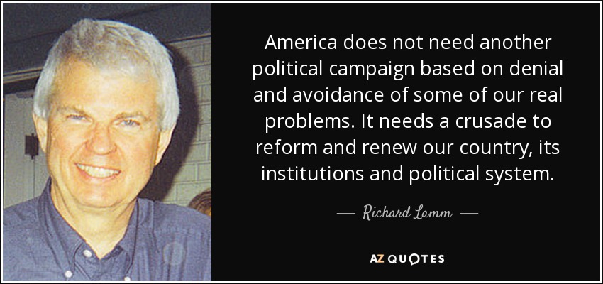 America does not need another political campaign based on denial and avoidance of some of our real problems. It needs a crusade to reform and renew our country, its institutions and political system. - Richard Lamm