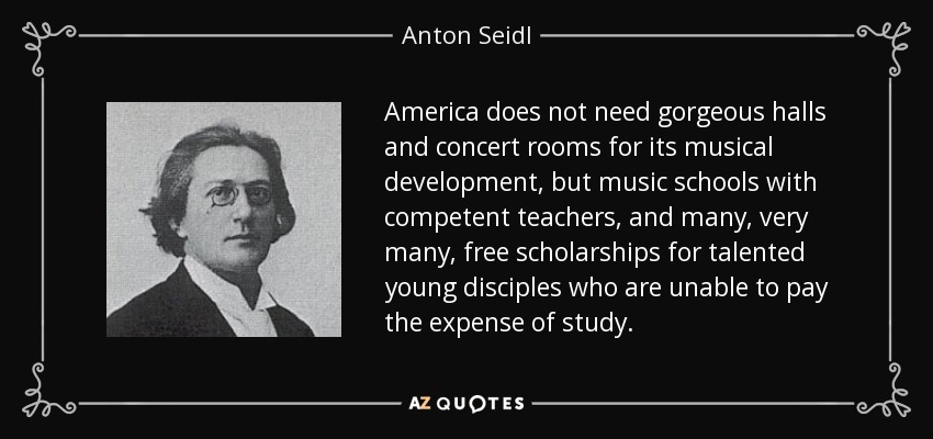 America does not need gorgeous halls and concert rooms for its musical development, but music schools with competent teachers, and many, very many, free scholarships for talented young disciples who are unable to pay the expense of study. - Anton Seidl