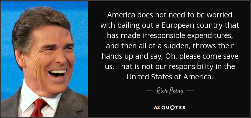 America does not need to be worried with bailing out a European country that has made irresponsible expenditures, and then all of a sudden, throws their hands up and say, Oh, please come save us. That is not our responsibility in the United States of America. - Rick Perry