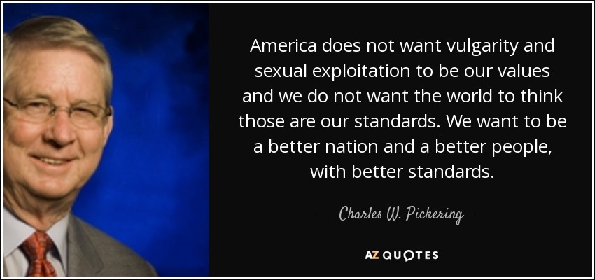 America does not want vulgarity and sexual exploitation to be our values and we do not want the world to think those are our standards. We want to be a better nation and a better people, with better standards. - Charles W. Pickering
