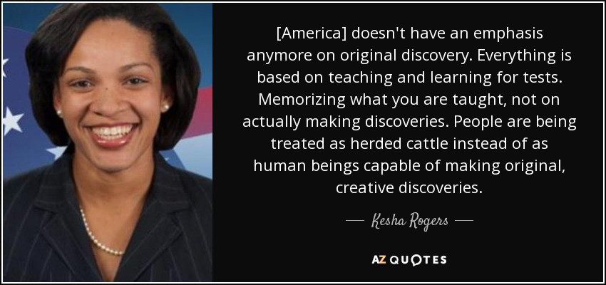 [America] doesn't have an emphasis anymore on original discovery. Everything is based on teaching and learning for tests. Memorizing what you are taught, not on actually making discoveries. People are being treated as herded cattle instead of as human beings capable of making original, creative discoveries. - Kesha Rogers