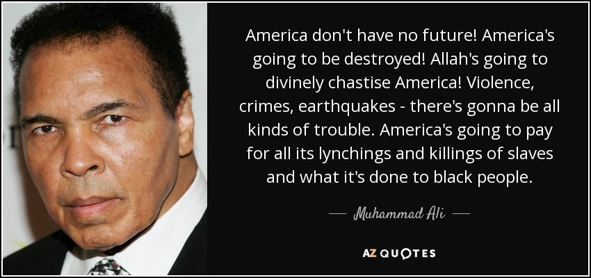 America don't have no future! America's going to be destroyed! Allah's going to divinely chastise America! Violence, crimes, earthquakes - there's gonna be all kinds of trouble. America's going to pay for all its lynchings and killings of slaves and what it's done to black people. - Muhammad Ali