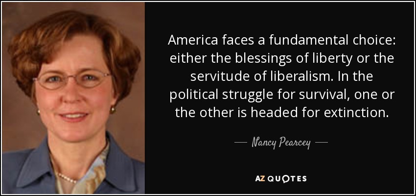America faces a fundamental choice: either the blessings of liberty or the servitude of liberalism. In the political struggle for survival, one or the other is headed for extinction. - Nancy Pearcey