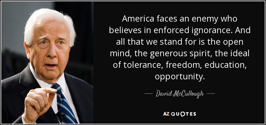 America faces an enemy who believes in enforced ignorance. And all that we stand for is the open mind, the generous spirit, the ideal of tolerance, freedom, education, opportunity. - David McCullough