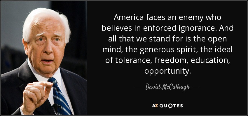 America faces an enemy who believes in enforced ignorance. And all that we stand for is the open mind, the generous spirit, the ideal of tolerance, freedom, education, opportunity. - David McCullough