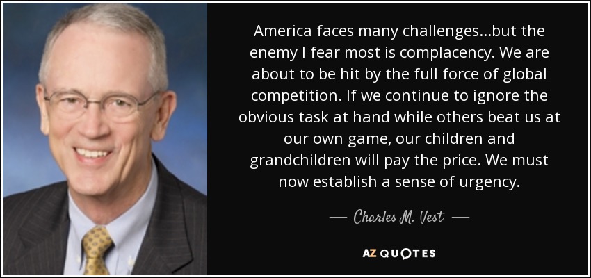 America faces many challenges...but the enemy I fear most is complacency. We are about to be hit by the full force of global competition. If we continue to ignore the obvious task at hand while others beat us at our own game, our children and grandchildren will pay the price. We must now establish a sense of urgency. - Charles M. Vest