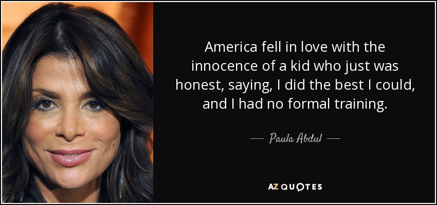 America fell in love with the innocence of a kid who just was honest, saying, I did the best I could, and I had no formal training. - Paula Abdul
