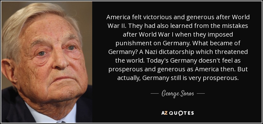 America felt victorious and generous after World War II. They had also learned from the mistakes after World War I when they imposed punishment on Germany. What became of Germany? A Nazi dictatorship which threatened the world. Today's Germany doesn't feel as prosperous and generous as America then. But actually, Germany still is very prosperous. - George Soros