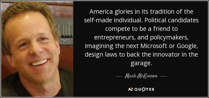 America glories in its tradition of the self-made individual. Political candidates compete to be a friend to entrepreneurs, and policymakers, imagining the next Microsoft or Google, design laws to back the innovator in the garage. - Mark McKinnon
