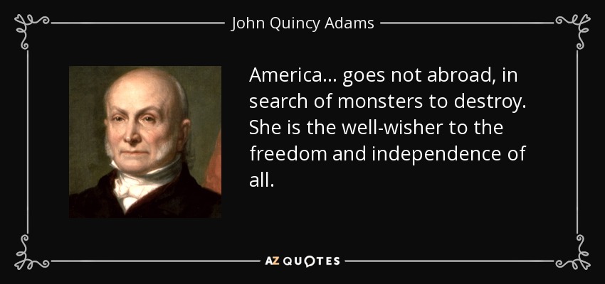 America... goes not abroad, in search of monsters to destroy. She is the well-wisher to the freedom and independence of all. - John Quincy Adams