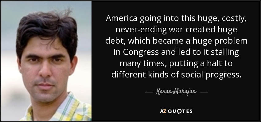 America going into this huge, costly, never-ending war created huge debt, which became a huge problem in Congress and led to it stalling many times, putting a halt to different kinds of social progress. - Karan Mahajan