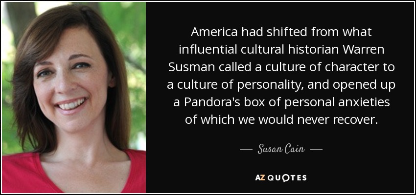 America had shifted from what influential cultural historian Warren Susman called a culture of character to a culture of personality, and opened up a Pandora's box of personal anxieties of which we would never recover. - Susan Cain