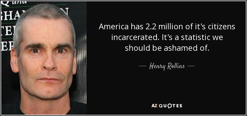 America has 2.2 million of it's citizens incarcerated. It's a statistic we should be ashamed of. - Henry Rollins