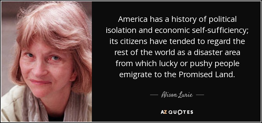 America has a history of political isolation and economic self-sufficiency; its citizens have tended to regard the rest of the world as a disaster area from which lucky or pushy people emigrate to the Promised Land. - Alison Lurie