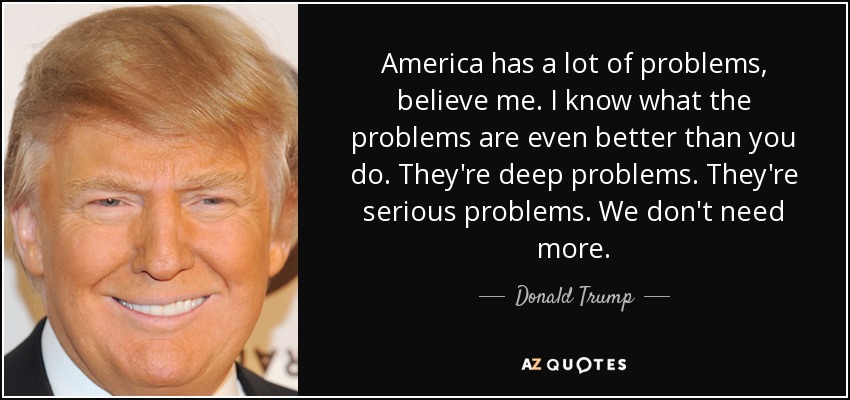 America has a lot of problems, believe me. I know what the problems are even better than you do. They're deep problems. They're serious problems. We don't need more. - Donald Trump