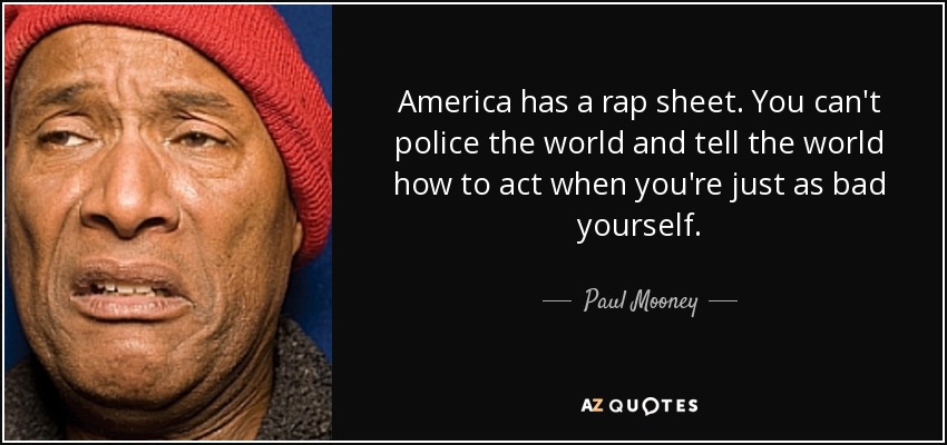 America has a rap sheet. You can't police the world and tell the world how to act when you're just as bad yourself. - Paul Mooney