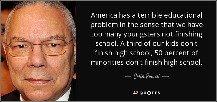 America has a terrible educational problem in the sense that we have too many youngsters not finishing school. A third of our kids don't finish high school, 50 percent of minorities don't finish high school. - Colin Powell