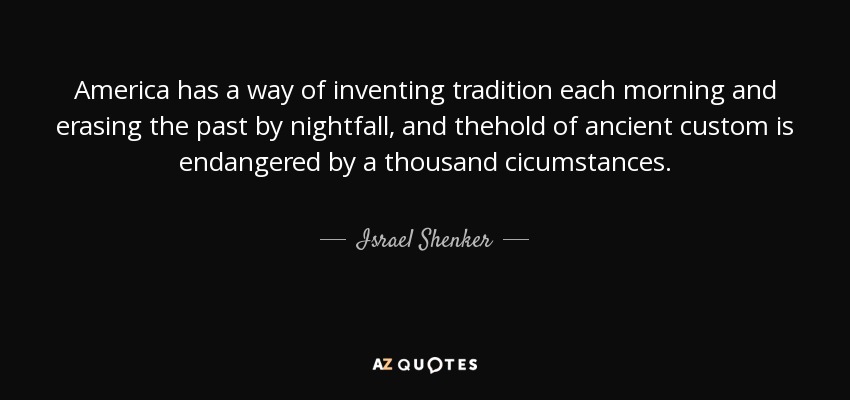 America has a way of inventing tradition each morning and erasing the past by nightfall, and thehold of ancient custom is endangered by a thousand cicumstances. - Israel Shenker