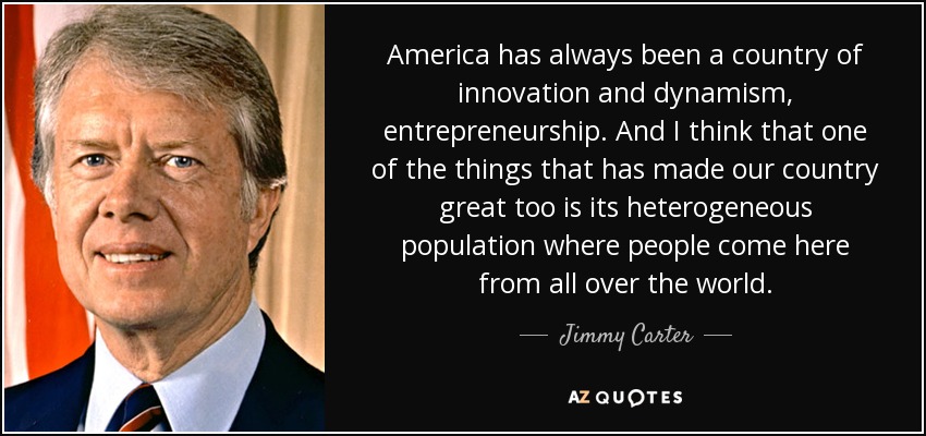 America has always been a country of innovation and dynamism, entrepreneurship. And I think that one of the things that has made our country great too is its heterogeneous population where people come here from all over the world. - Jimmy Carter