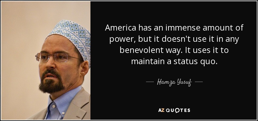 America has an immense amount of power, but it doesn't use it in any benevolent way. It uses it to maintain a status quo. - Hamza Yusuf