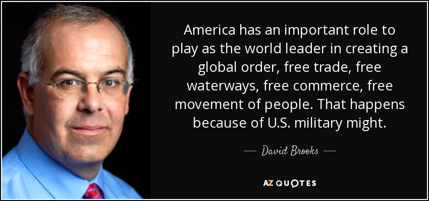 America has an important role to play as the world leader in creating a global order, free trade, free waterways, free commerce, free movement of people. That happens because of U.S. military might. - David Brooks