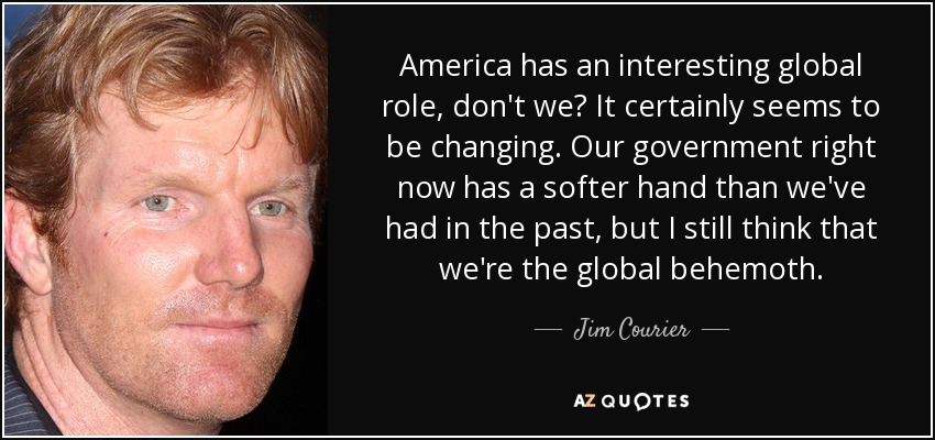 America has an interesting global role, don't we? It certainly seems to be changing. Our government right now has a softer hand than we've had in the past, but I still think that we're the global behemoth. - Jim Courier
